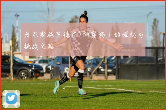 丹尼斯施罗德在NBA赛场上的崛起与挑战之路