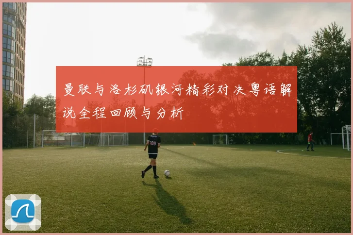 曼联与洛杉矶银河精彩对决粤语解说全程回顾与分析