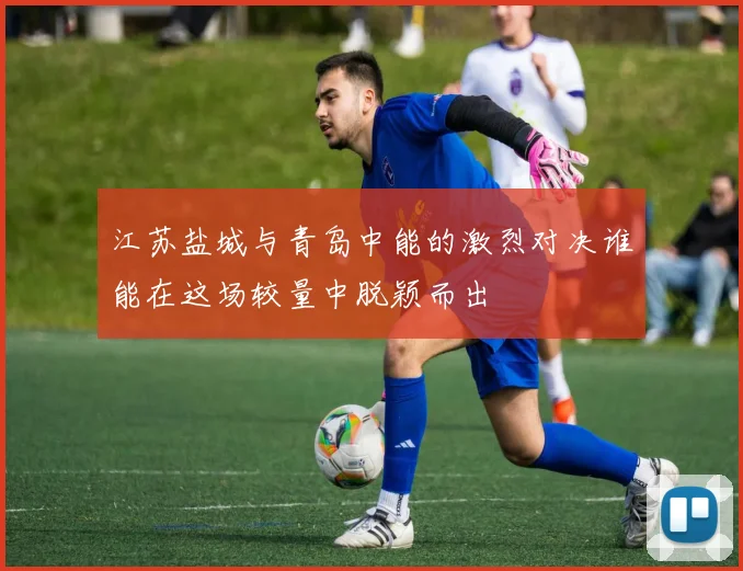 江苏盐城与青岛中能的激烈对决谁能在这场较量中脱颖而出