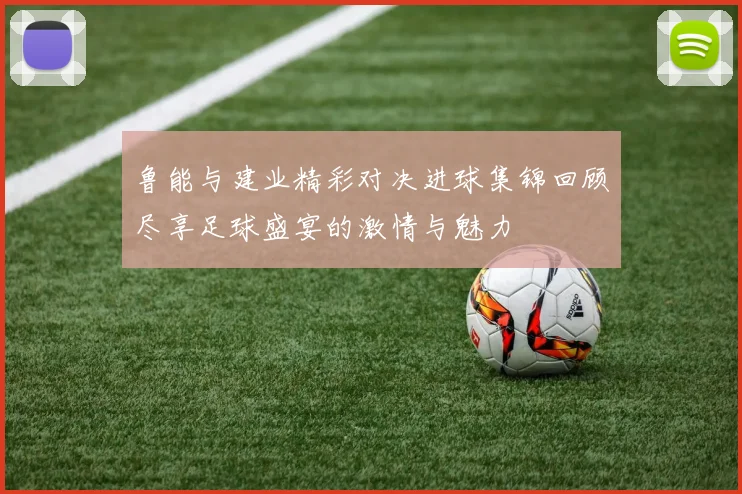 鲁能与建业精彩对决进球集锦回顾尽享足球盛宴的激情与魅力