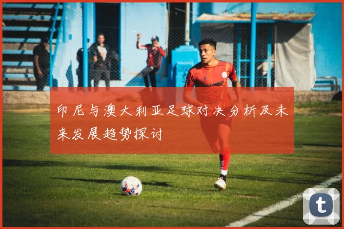 印尼与澳大利亚足球对决分析及未来发展趋势探讨