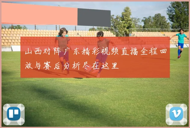 山西对阵广东精彩视频直播全程回放与赛后分析尽在这里