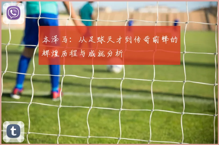 本泽马：从足球天才到传奇前锋的辉煌历程与成就分析