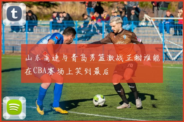 山东高速与青岛男篮激战正酣谁能在CBA赛场上笑到最后