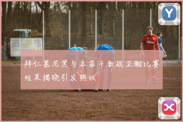 拜仁慕尼黑与本菲卡激战正酣比赛结果揭晓引发热议