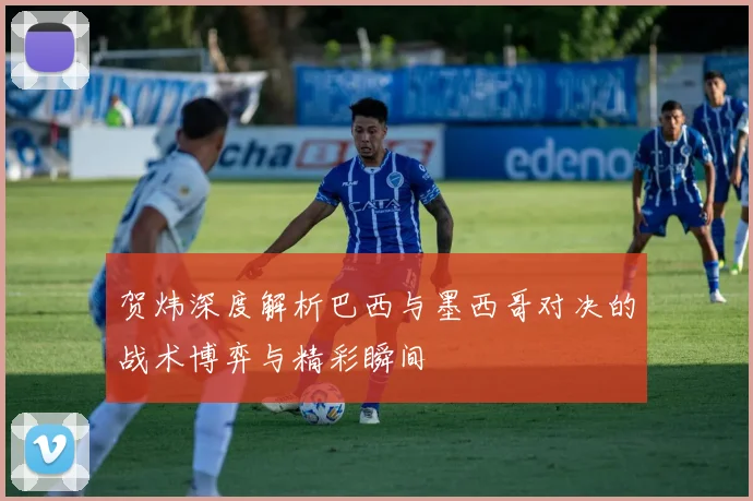 贺炜深度解析巴西与墨西哥对决的战术博弈与精彩瞬间