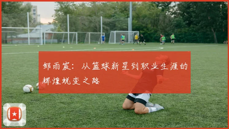 邹雨宸：从篮球新星到职业生涯的辉煌蜕变之路