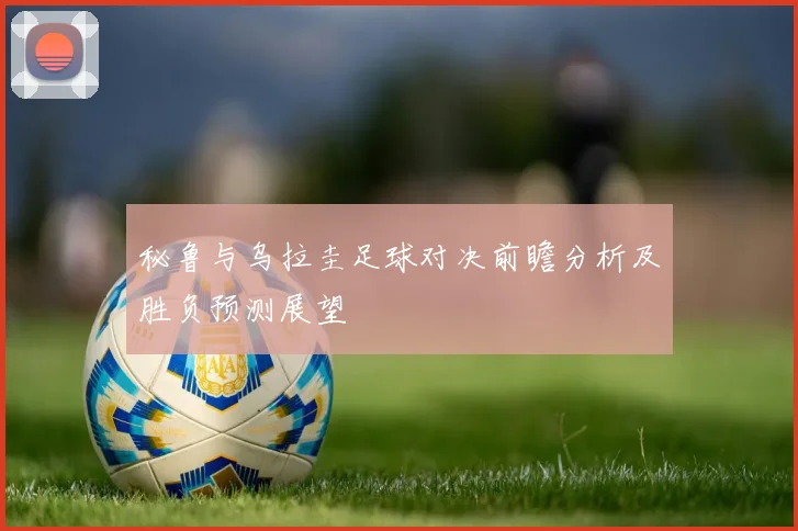 秘鲁与乌拉圭足球对决前瞻分析及胜负预测展望
