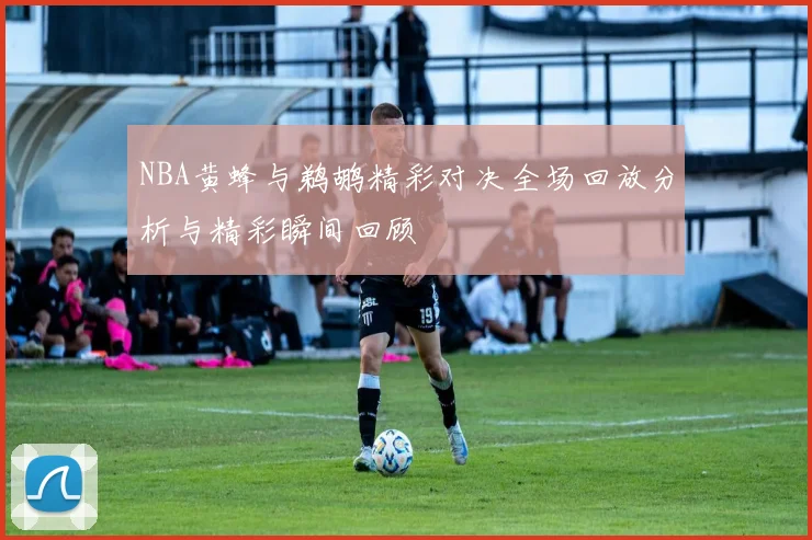 NBA黄蜂与鹈鹕精彩对决全场回放分析与精彩瞬间回顾