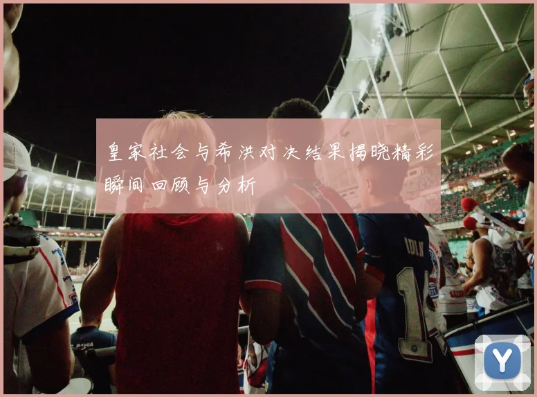 皇家社会与希洪对决结果揭晓精彩瞬间回顾与分析