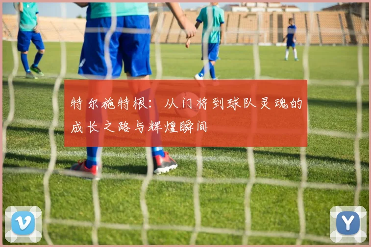 特尔施特根：从门将到球队灵魂的成长之路与辉煌瞬间