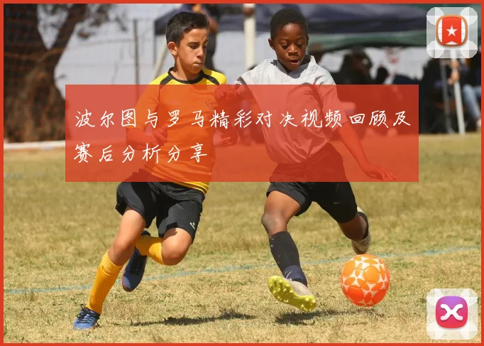 波尔图与罗马精彩对决视频回顾及赛后分析分享