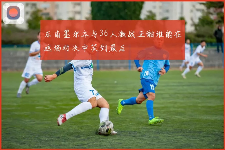 东南墨尔本与36人激战正酣谁能在这场对决中笑到最后