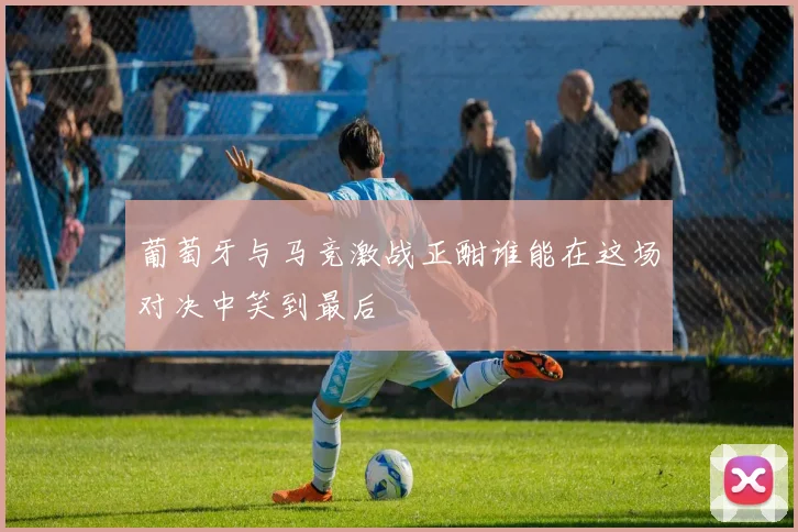 葡萄牙与马竞激战正酣谁能在这场对决中笑到最后