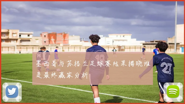 墨西哥与苏格兰足球赛结果揭晓谁是最终赢家分析