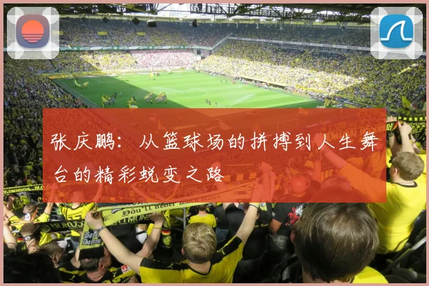 张庆鹏：从篮球场的拼搏到人生舞台的精彩蜕变之路