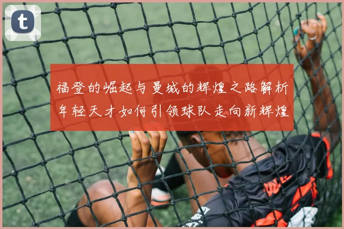 福登的崛起与曼城的辉煌之路解析年轻天才如何引领球队走向新辉煌