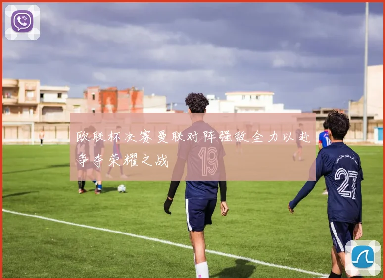 欧联杯决赛曼联对阵强敌全力以赴争夺荣耀之战