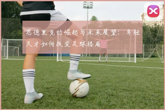 恩德里克的崛起与未来展望：年轻天才如何改变足球格局