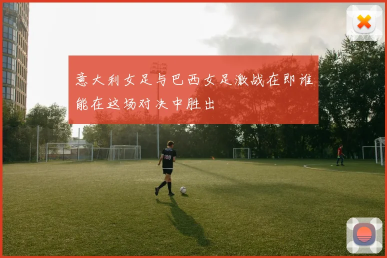 意大利女足与巴西女足激战在即谁能在这场对决中胜出