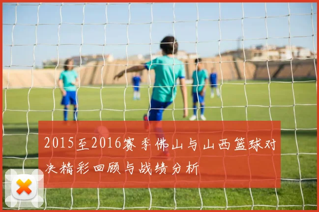 2015至2016赛季佛山与山西篮球对决精彩回顾与战绩分析