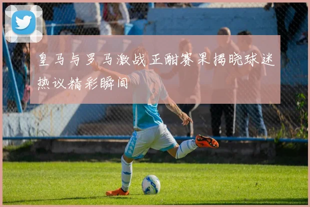 皇马与罗马激战正酣赛果揭晓球迷热议精彩瞬间