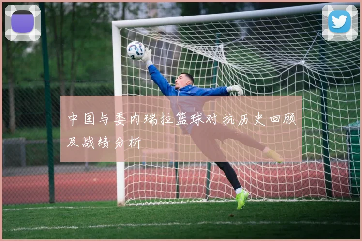 中国与委内瑞拉篮球对抗历史回顾及战绩分析