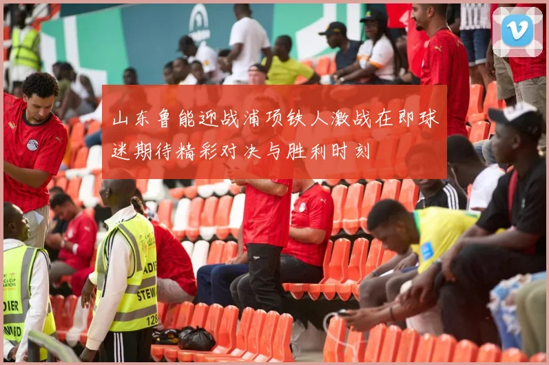 山东鲁能迎战浦项铁人激战在即球迷期待精彩对决与胜利时刻