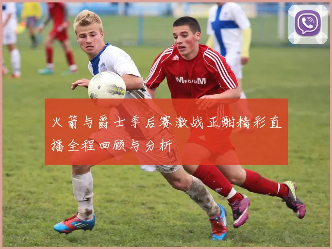 火箭与爵士季后赛激战正酣精彩直播全程回顾与分析