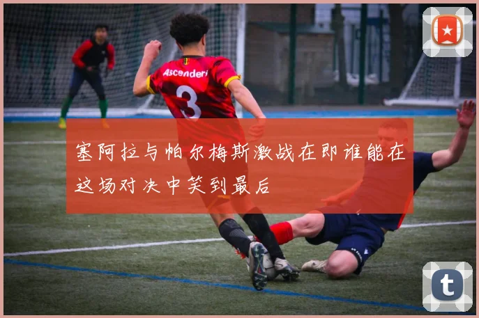 塞阿拉与帕尔梅斯激战在即谁能在这场对决中笑到最后