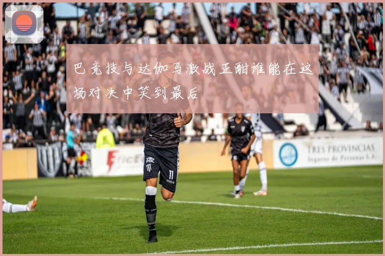 巴竞技与达伽马激战正酣谁能在这场对决中笑到最后