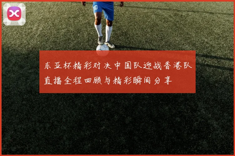 东亚杯精彩对决中国队迎战香港队直播全程回顾与精彩瞬间分享