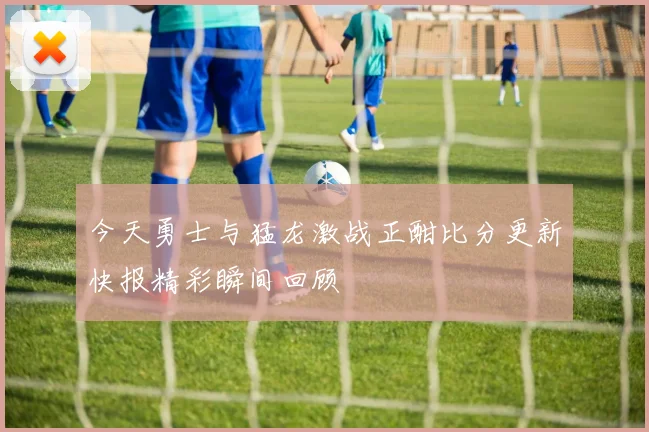今天勇士与猛龙激战正酣比分更新快报精彩瞬间回顾