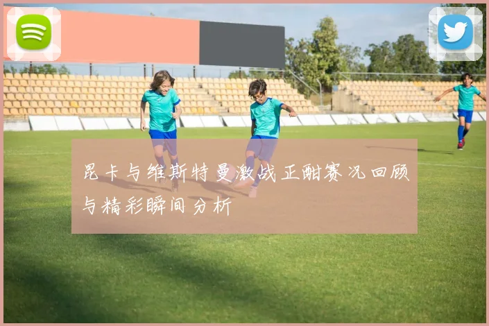 昆卡与维斯特曼激战正酣赛况回顾与精彩瞬间分析