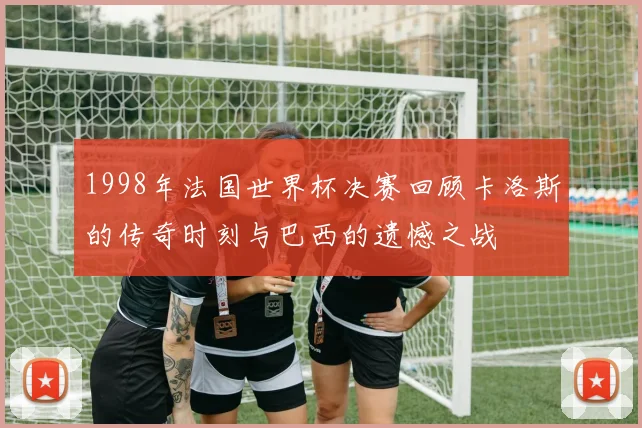 1998年法国世界杯决赛回顾卡洛斯的传奇时刻与巴西的遗憾之战