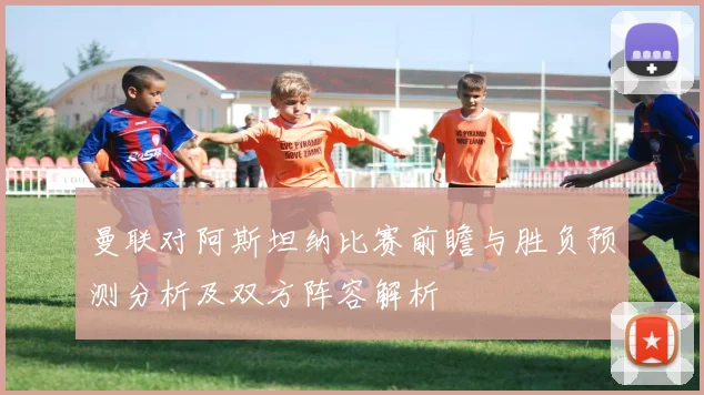 曼联对阿斯坦纳比赛前瞻与胜负预测分析及双方阵容解析
