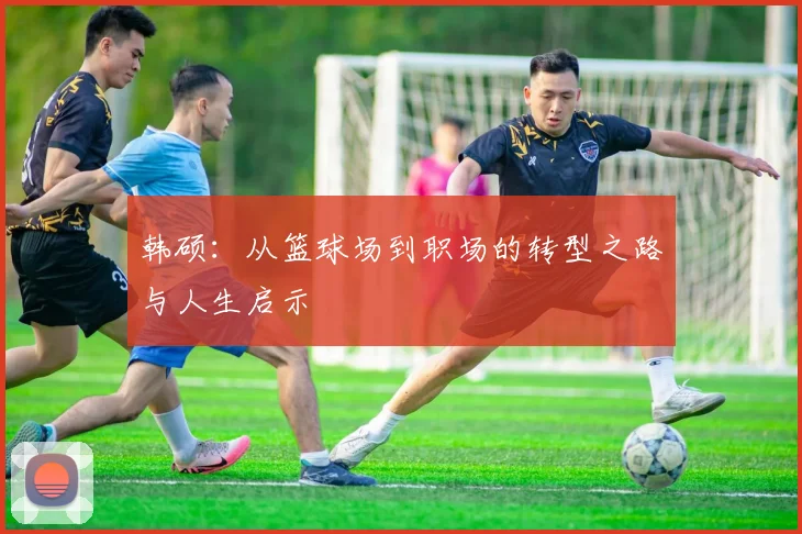 韩硕：从篮球场到职场的转型之路与人生启示